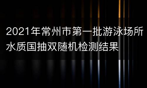 2021年常州市第一批游泳场所水质国抽双随机检测结果