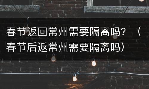 春节返回常州需要隔离吗？（春节后返常州需要隔离吗）