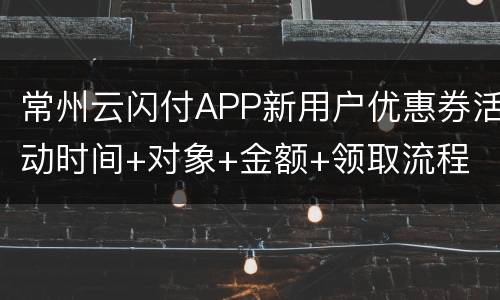 常州云闪付APP新用户优惠券活动时间+对象+金额+领取流程