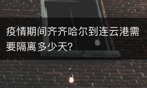 疫情期间齐齐哈尔到连云港需要隔离多少天？