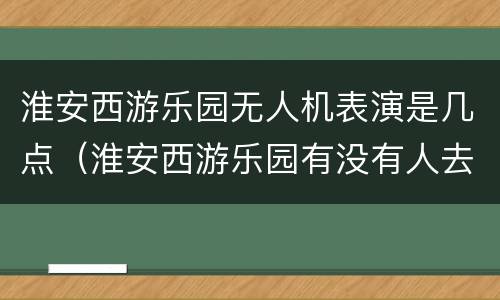 淮安西游乐园无人机表演是几点（淮安西游乐园有没有人去玩）