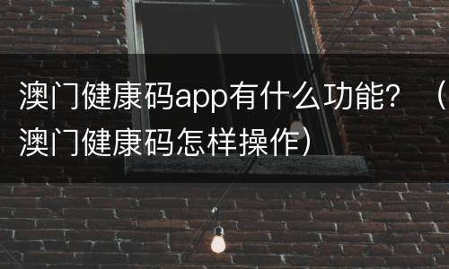 澳门健康码app有什么功能？（澳门健康码怎样操作）