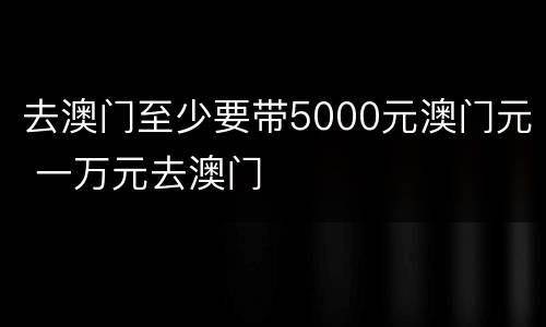 去澳门至少要带5000元澳门元 一万元去澳门