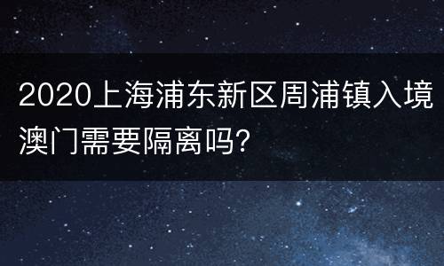 2020上海浦东新区周浦镇入境澳门需要隔离吗？
