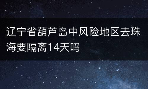 辽宁省葫芦岛中风险地区去珠海要隔离14天吗