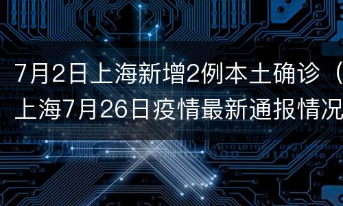 7月2日上海新增2例本土确诊（上海7月26日疫情最新通报情况）