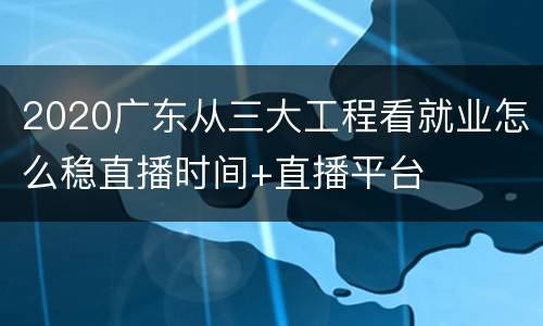 2020广东从三大工程看就业怎么稳直播时间+直播平台