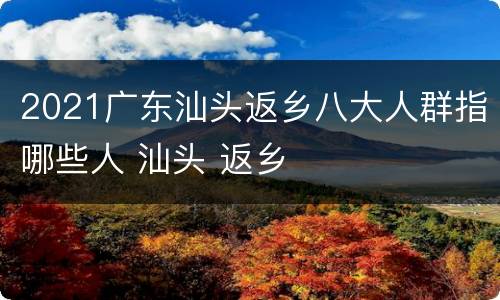 2021广东汕头返乡八大人群指哪些人 汕头 返乡