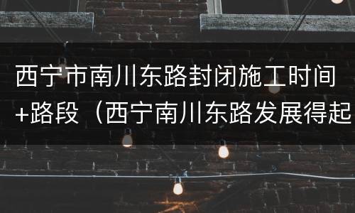 西宁市南川东路封闭施工时间+路段（西宁南川东路发展得起来吗）