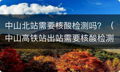 中山北站需要核酸检测吗？（中山高铁站出站需要核酸检测吗）