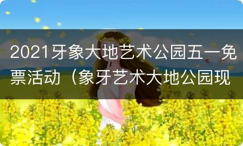 2021牙象大地艺术公园五一免票活动（象牙艺术大地公园现状）