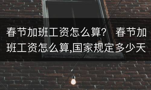 春节加班工资怎么算？ 春节加班工资怎么算,国家规定多少天2020