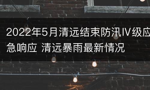 2022年5月清远结束防汛Ⅳ级应急响应 清远暴雨最新情况