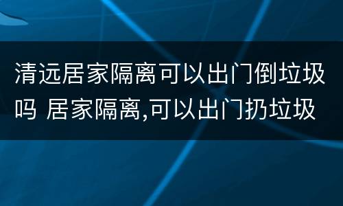 清远居家隔离可以出门倒垃圾吗 居家隔离,可以出门扔垃圾吗