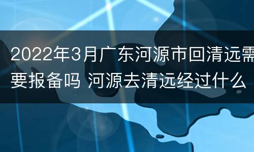 2022年3月广东河源市回清远需要报备吗 河源去清远经过什么地方