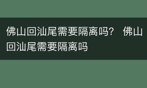 佛山回汕尾需要隔离吗？ 佛山回汕尾需要隔离吗
