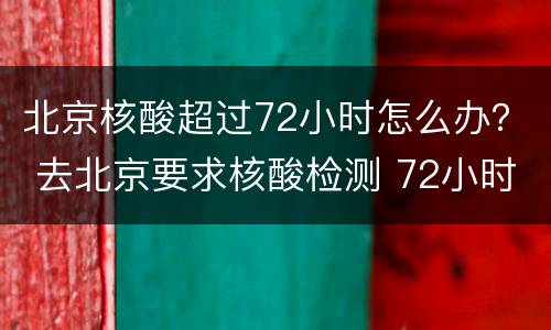 北京核酸超过72小时怎么办？ 去北京要求核酸检测 72小时后