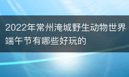 2022年常州淹城野生动物世界端午节有哪些好玩的