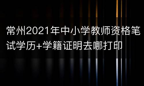常州2021年中小学教师资格笔试学历+学籍证明去哪打印