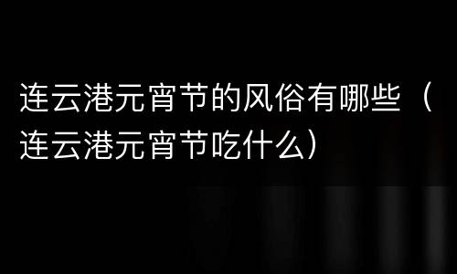 连云港元宵节的风俗有哪些（连云港元宵节吃什么）