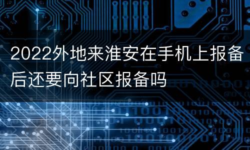 2022外地来淮安在手机上报备后还要向社区报备吗