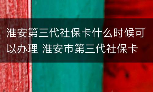 淮安第三代社保卡什么时候可以办理 淮安市第三代社保卡