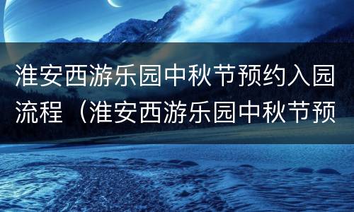 淮安西游乐园中秋节预约入园流程（淮安西游乐园中秋节预约入园流程图）