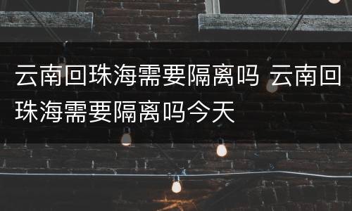 云南回珠海需要隔离吗 云南回珠海需要隔离吗今天