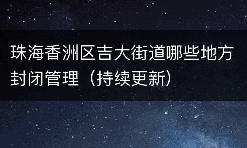 珠海香洲区吉大街道哪些地方封闭管理（持续更新）
