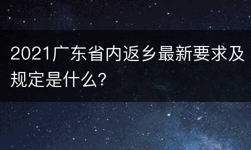 2021广东省内返乡最新要求及规定是什么？