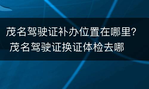 茂名驾驶证补办位置在哪里？ 茂名驾驶证换证体检去哪