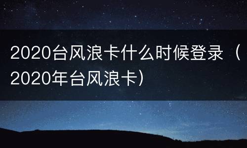 2020台风浪卡什么时候登录（2020年台风浪卡）