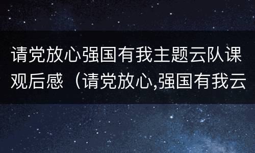请党放心强国有我主题云队课观后感（请党放心,强国有我云队课观后感）