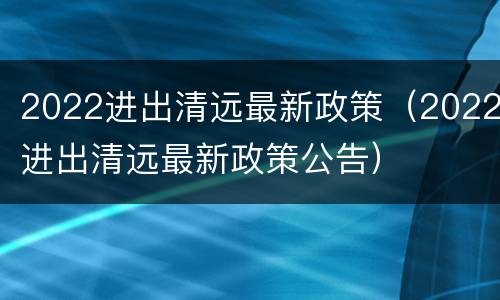 2022进出清远最新政策（2022进出清远最新政策公告）