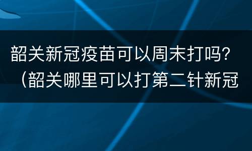 韶关新冠疫苗可以周末打吗？（韶关哪里可以打第二针新冠疫苗）
