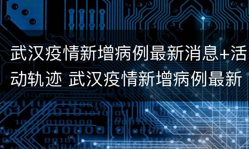 武汉疫情新增病例最新消息+活动轨迹 武汉疫情新增病例最新消息 活动轨迹查询