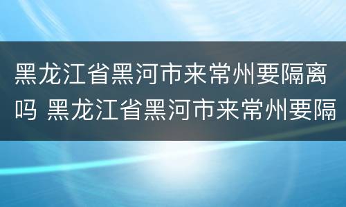 黑龙江省黑河市来常州要隔离吗 黑龙江省黑河市来常州要隔离吗最新消息