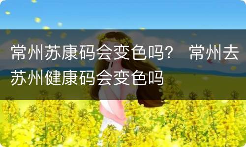 常州苏康码会变色吗？ 常州去苏州健康码会变色吗