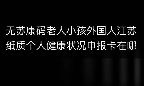 无苏康码老人小孩外国人江苏纸质个人健康状况申报卡在哪领？