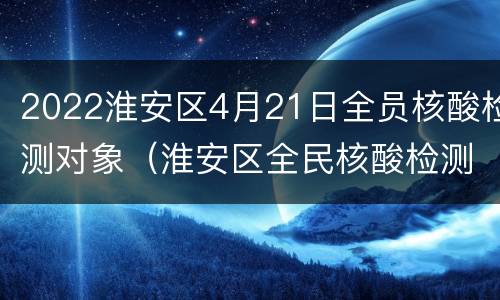 2022淮安区4月21日全员核酸检测对象（淮安区全民核酸检测）