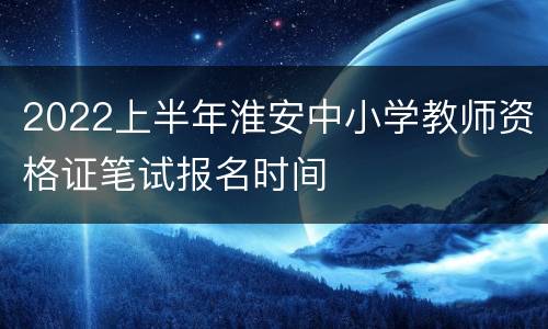 2022上半年淮安中小学教师资格证笔试报名时间