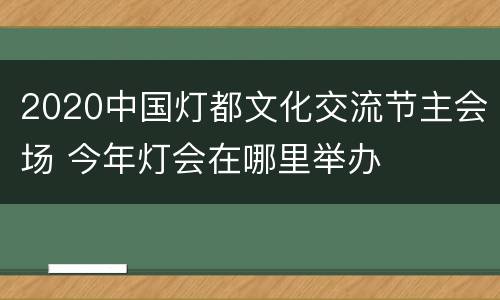 2020中国灯都文化交流节主会场 今年灯会在哪里举办