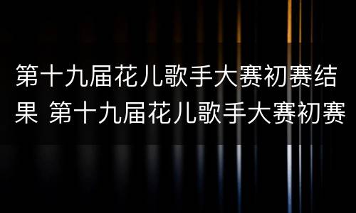 第十九届花儿歌手大赛初赛结果 第十九届花儿歌手大赛初赛结果查询