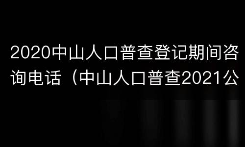 2020中山人口普查登记期间咨询电话（中山人口普查2021公布结果）