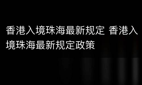 香港入境珠海最新规定 香港入境珠海最新规定政策