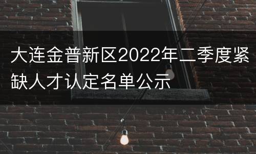 大连金普新区2022年二季度紧缺人才认定名单公示