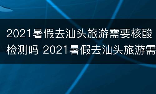 2021暑假去汕头旅游需要核酸检测吗 2021暑假去汕头旅游需要核酸检测吗现在