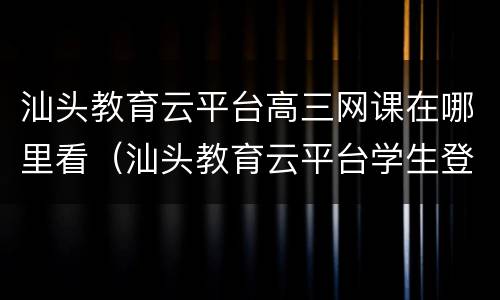 汕头教育云平台高三网课在哪里看（汕头教育云平台学生登录入口）