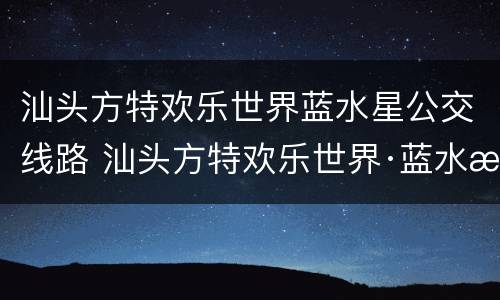汕头方特欢乐世界蓝水星公交线路 汕头方特欢乐世界·蓝水星主题公园电话