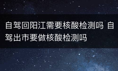自驾回阳江需要核酸检测吗 自驾出市要做核酸检测吗